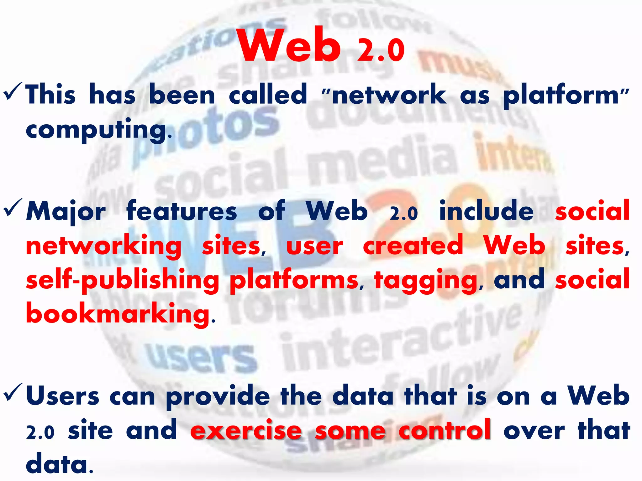 Web 2.0 
This has been called "network as platform" 
computing. 
Major features of Web 2.0 include social 
networking sites, user created Web sites, 
self-publishing platforms, tagging, and social 
bookmarking. 
Users can provide the data that is on a Web 
2.0 site and exercise some control over that 
data. 
 