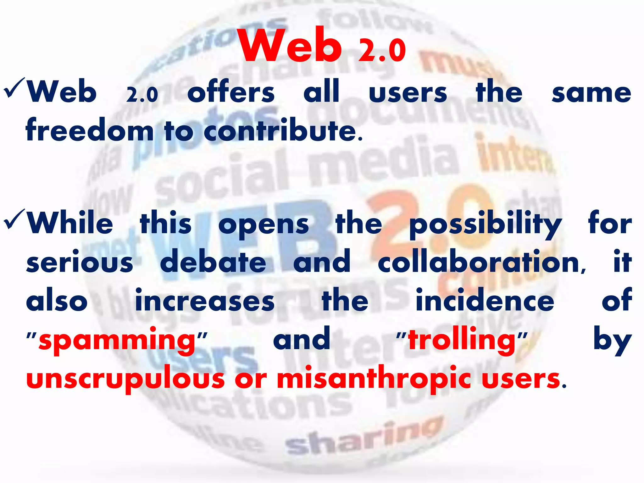 Web 2.0 
Web 2.0 offers all users the same 
freedom to contribute. 
While this opens the possibility for 
serious debate and collaboration, it 
also increases the incidence of 
"spamming" and "trolling" by 
unscrupulous or misanthropic users. 
 