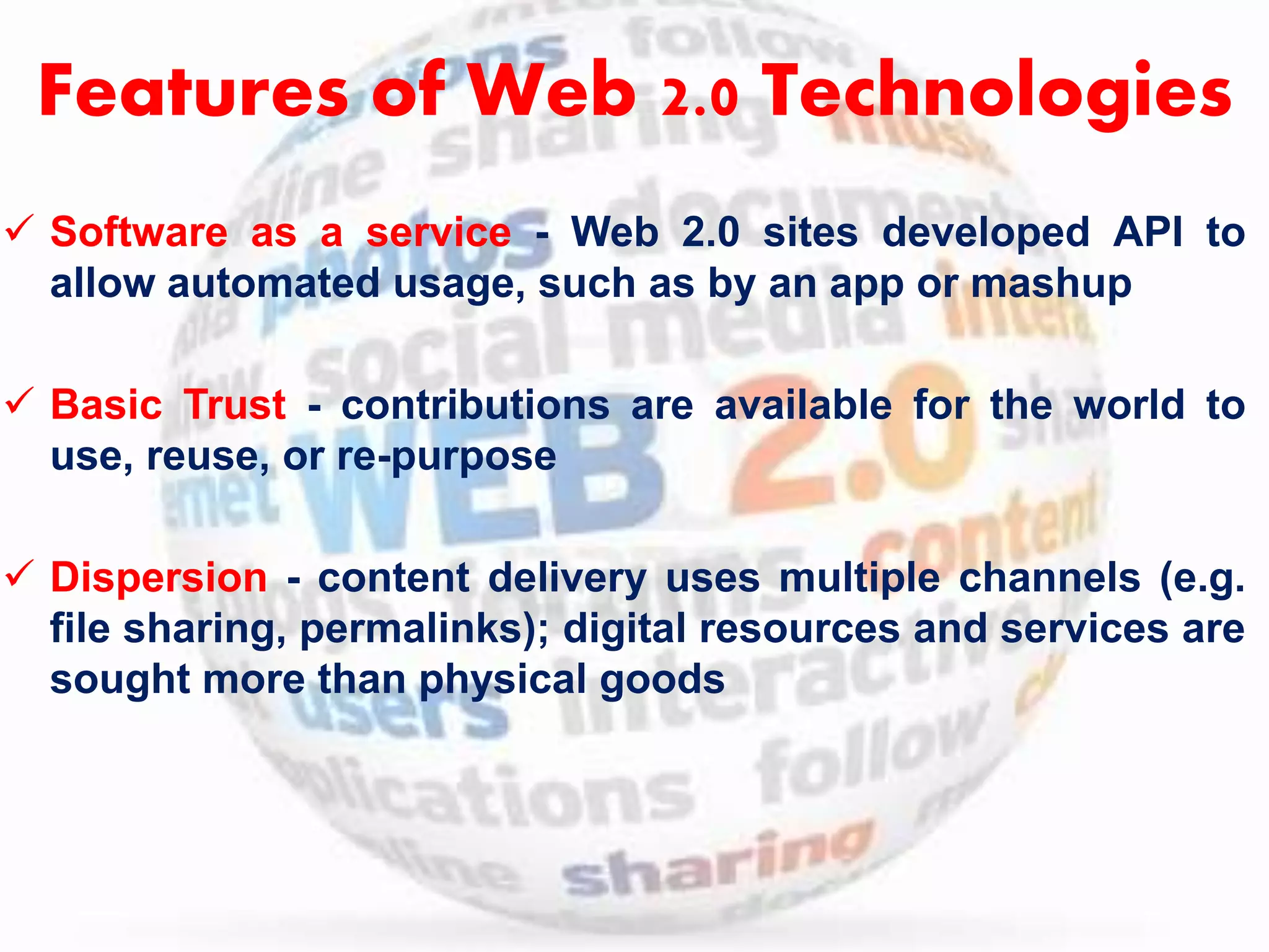 Features of Web 2.0 Technologies 
 Software as a service - Web 2.0 sites developed API to 
allow automated usage, such as by an app or mashup 
 Basic Trust - contributions are available for the world to 
use, reuse, or re-purpose 
 Dispersion - content delivery uses multiple channels (e.g. 
file sharing, permalinks); digital resources and services are 
sought more than physical goods 
 