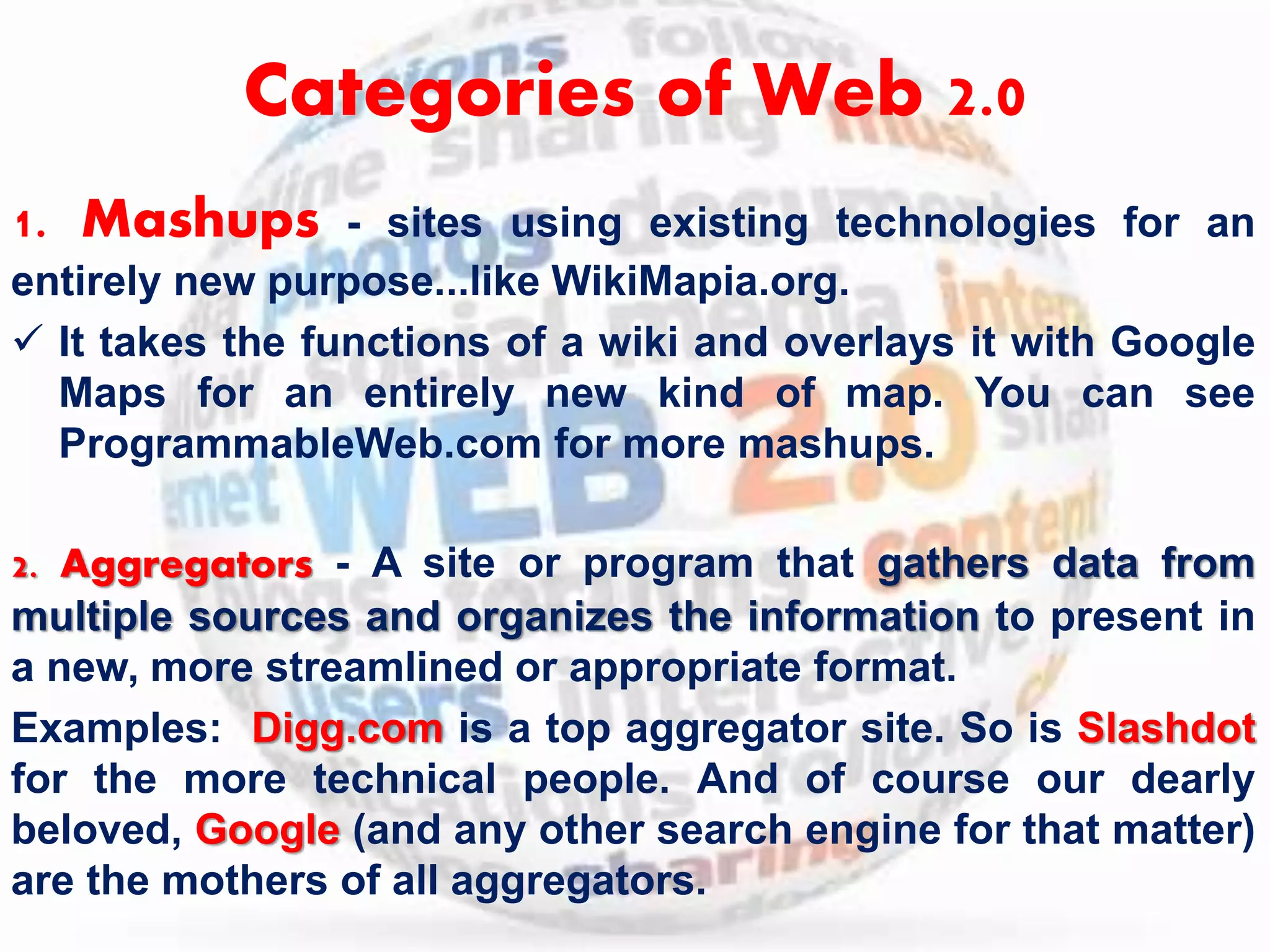 Categories of Web 2.0 
1. Mashups - sites using existing technologies for an 
entirely new purpose...like WikiMapia.org. 
 It takes the functions of a wiki and overlays it with Google 
Maps for an entirely new kind of map. You can see 
ProgrammableWeb.com for more mashups. 
2. Aggregators - A site or program that gathers data from 
multiple sources and organizes the information to present in 
a new, more streamlined or appropriate format. 
Examples: Digg.com is a top aggregator site. So is Slashdot 
for the more technical people. And of course our dearly 
beloved, Google (and any other search engine for that matter) 
are the mothers of all aggregators. 
 