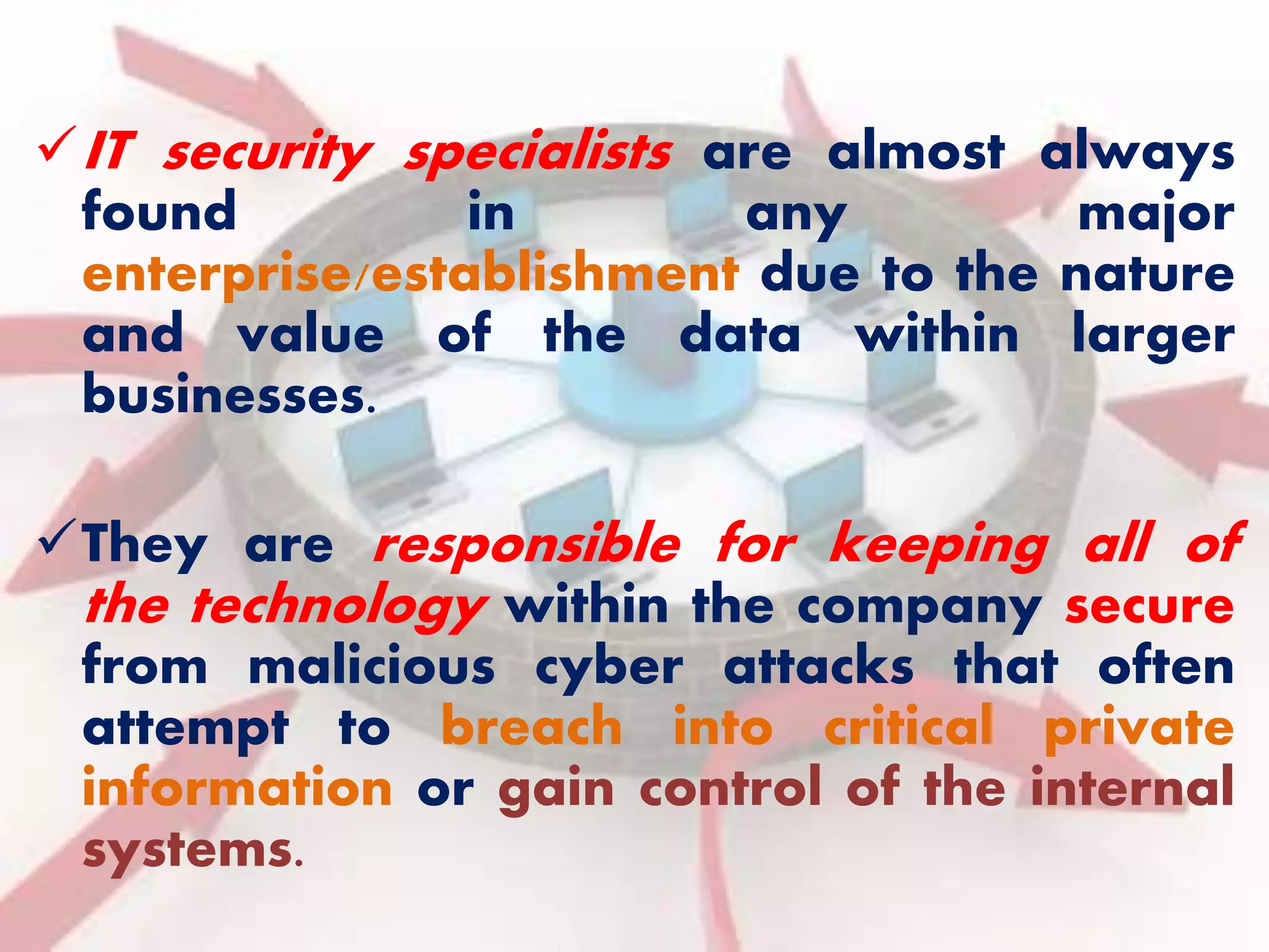 IT security specialists are almost always 
found in any major 
enterprise/establishment due to the nature 
and value of the data within larger 
businesses. 
They are responsible for keeping all of 
the technology within the company secure 
from malicious cyber attacks that often 
attempt to breach into critical private 
information or gain control of the internal 
systems. 
 