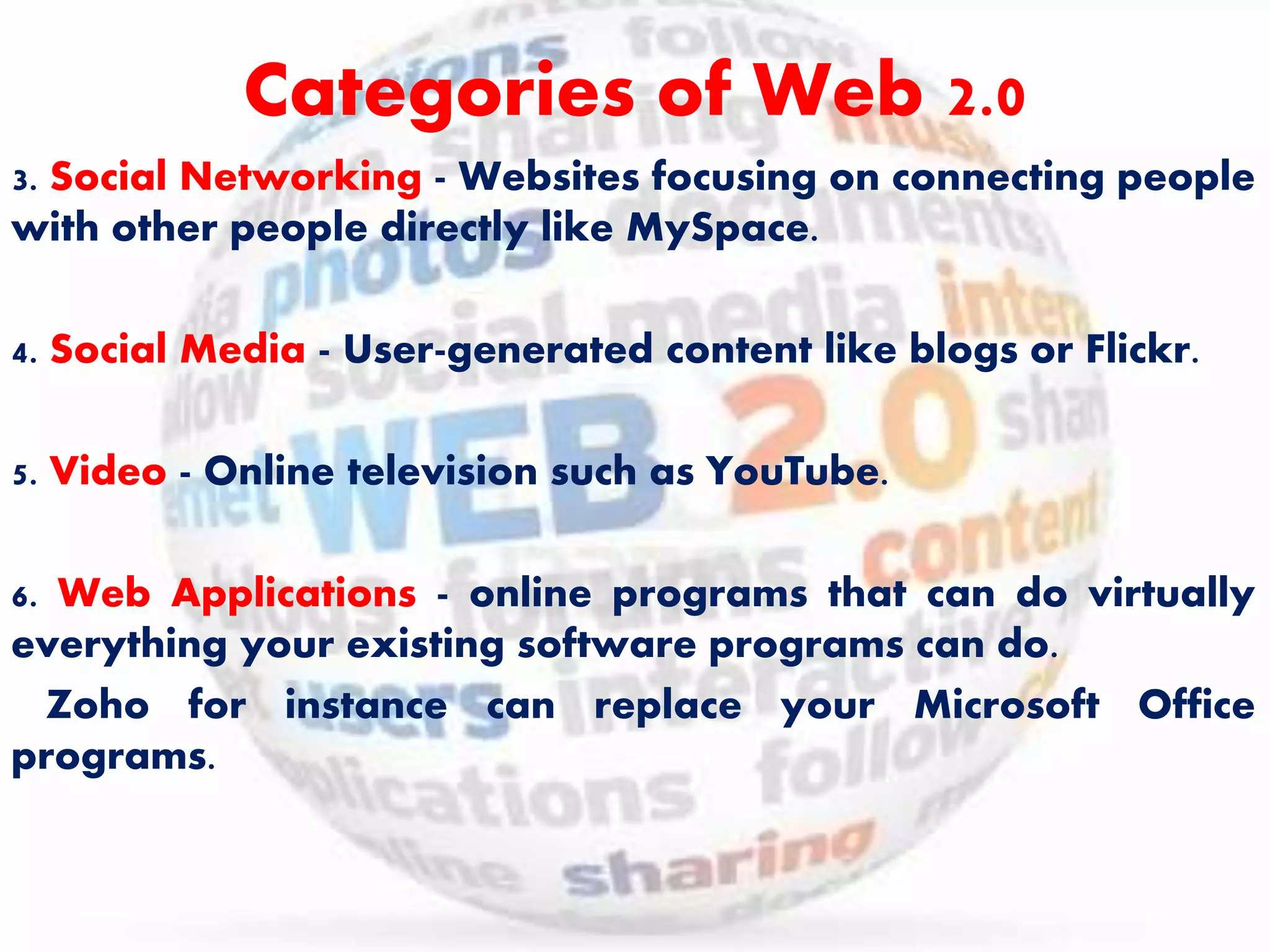 Categories of Web 2.0 
3. Social Networking - Websites focusing on connecting people 
with other people directly like MySpace. 
4. Social Media - User-generated content like blogs or Flickr. 
5. Video - Online television such as YouTube. 
6. Web Applications - online programs that can do virtually 
everything your existing software programs can do. 
Zoho for instance can replace your Microsoft Office 
programs. 
