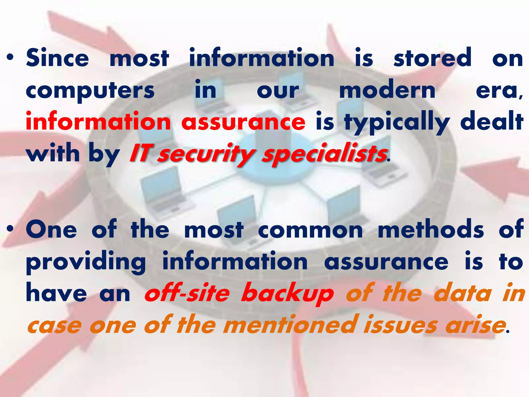 • Since most information is stored on 
computers in our modern era, 
information assurance is typically dealt 
with by IT security specialists. 
• One of the most common methods of 
providing information assurance is to 
have an off-site backup of the data in 
case one of the mentioned issues arise. 
 