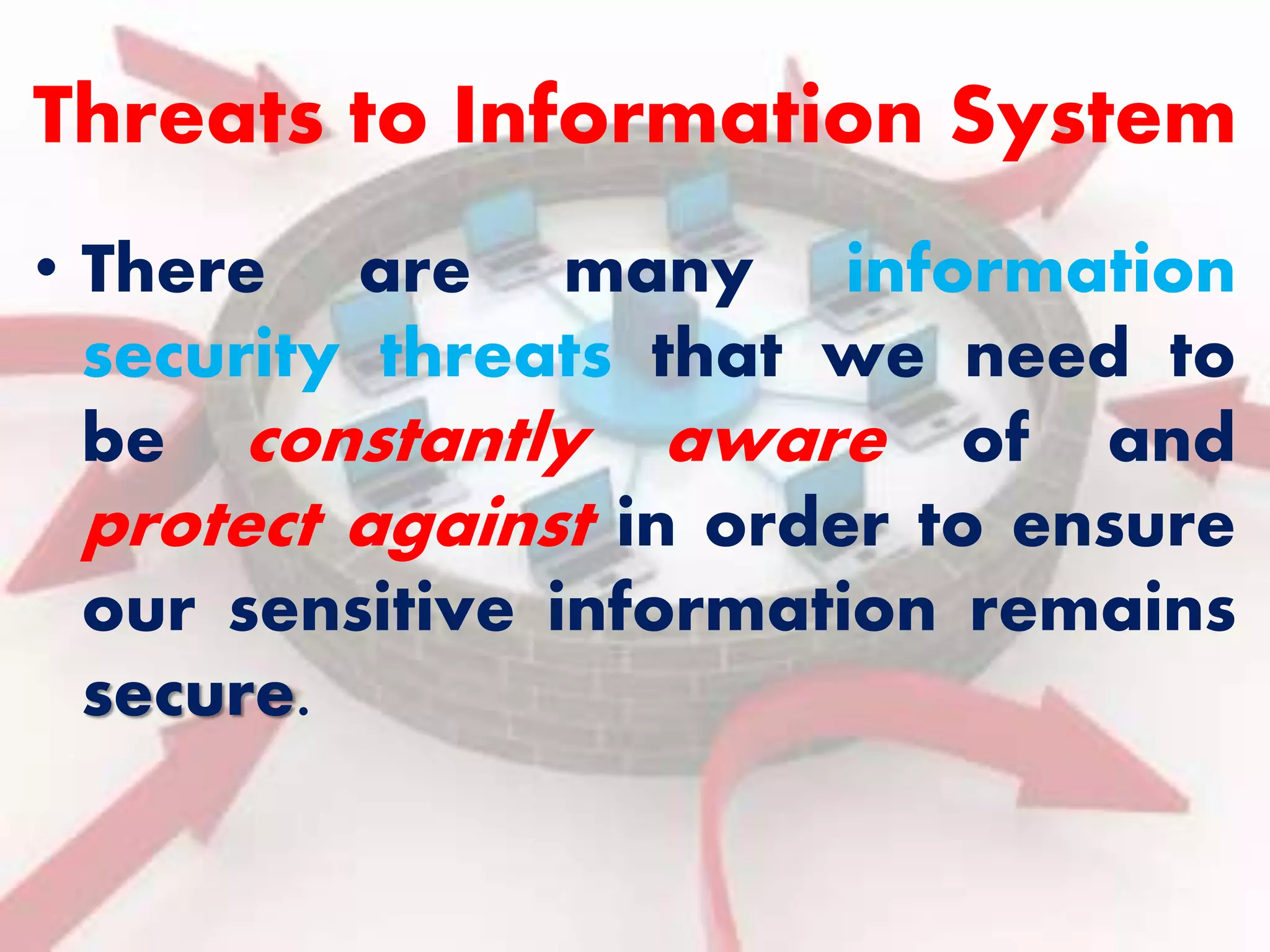 Threats to Information System 
• There are many information 
security threats that we need to 
be constantly aware of and 
protect against in order to ensure 
our sensitive information remains 
secure. 
 