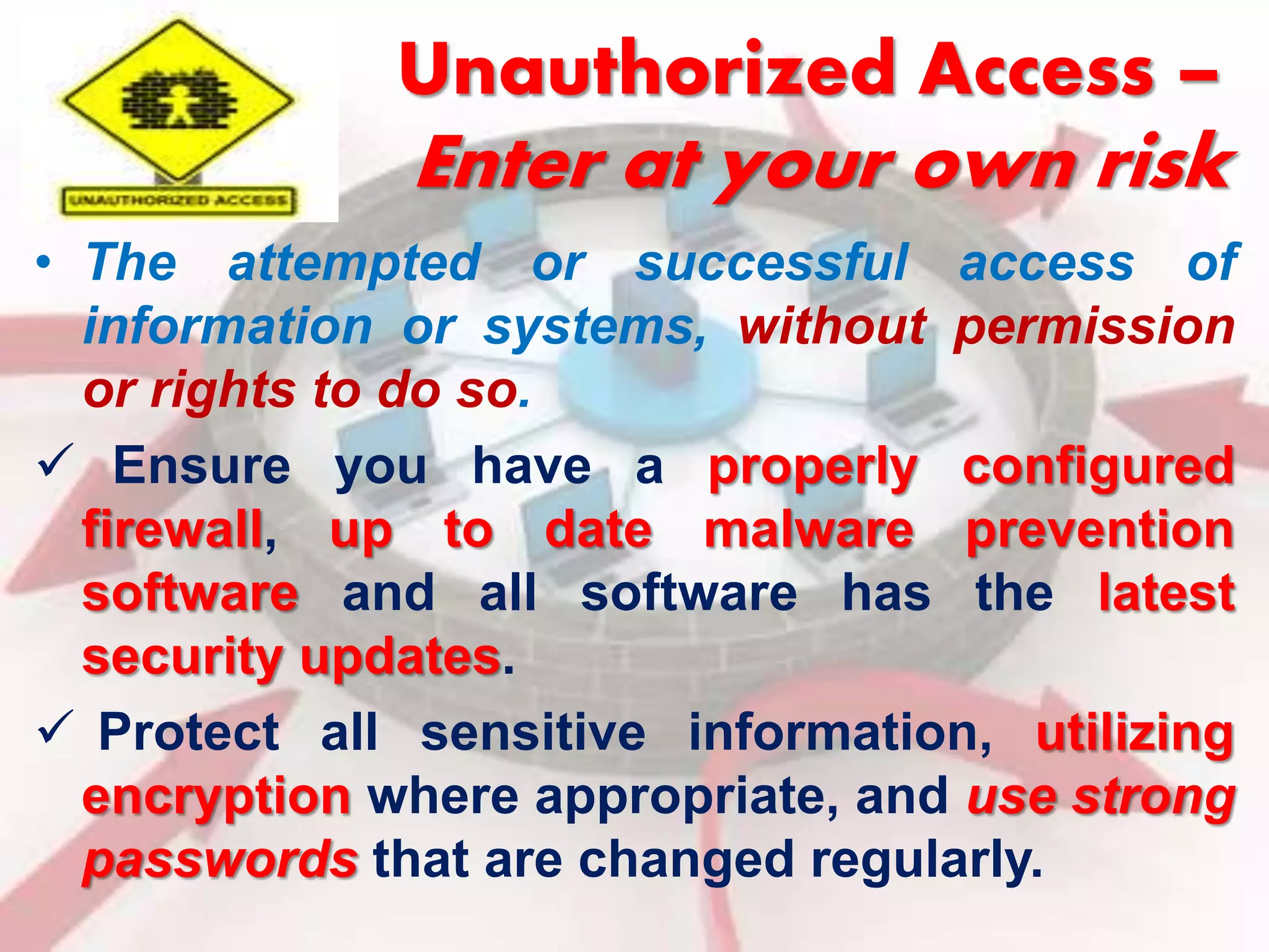 Unauthorized Access – 
Enter at your own risk 
• The attempted or successful access of 
information or systems, without permission 
or rights to do so. 
 Ensure you have a properly configured 
firewall, up to date malware prevention 
software and all software has the latest 
security updates. 
 Protect all sensitive information, utilizing 
encryption where appropriate, and use strong 
passwords that are changed regularly. 
 