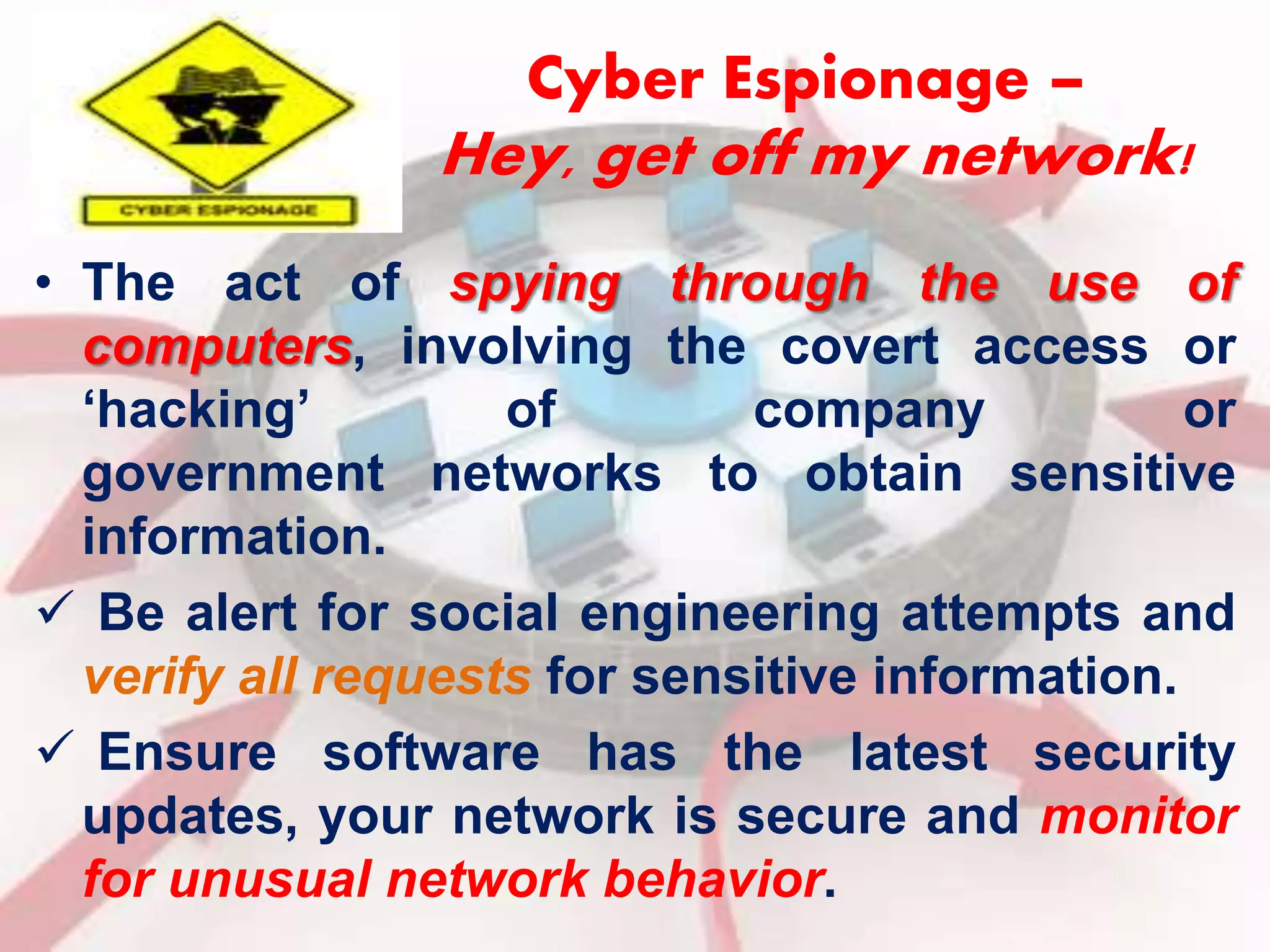 Cyber Espionage – 
Hey, get off my network! 
• The act of spying through the use of 
computers, involving the covert access or 
‘hacking’ of company or 
government networks to obtain sensitive 
information. 
 Be alert for social engineering attempts and 
verify all requests for sensitive information. 
 Ensure software has the latest security 
updates, your network is secure and monitor 
for unusual network behavior. 
 