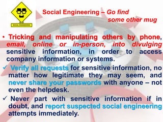 Social Engineering – Go find 
some other mug 
• Tricking and manipulating others by phone, 
email, online or in-person, into divulging 
sensitive information, in order to access 
company information or systems. 
 Verify all requests for sensitive information, no 
matter how legitimate they may seem, and 
never share your passwords with anyone – not 
even the helpdesk. 
 Never part with sensitive information if in 
doubt, and report suspected social engineering 
attempts immediately. 
 