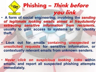 Phishing – Think before 
you link 
• A form of social engineering, involving the sending 
of legitimate looking emails aimed at fraudulently 
extracting sensitive information from recipients, 
usually to gain access to systems or for identity 
theft. 
• Look out for emails containing unexpected or 
unsolicited requests for sensitive information, or 
contextually relevant emails from unknown senders. 
• Never click on suspicious looking links within 
emails, and report all suspected phishing attempts 
immediately. 
 