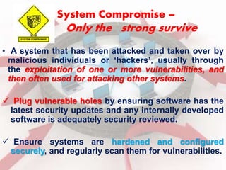 System Compromise – 
Only the strong survive 
• A system that has been attacked and taken over by 
malicious individuals or ‘hackers’, usually through 
the exploitation of one or more vulnerabilities, and 
then often used for attacking other systems. 
 Plug vulnerable holes by ensuring software has the 
latest security updates and any internally developed 
software is adequately security reviewed. 
 Ensure systems are hardened and configured 
securely, and regularly scan them for vulnerabilities. 
 