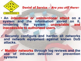 Denial of Service – Are you still there? 
• An intentional or unintentional attack on a 
system and the information stored on it, 
rendering the system unavailable and 
inaccessible to authorized users. 
 Securely configure and harden all networks 
and network equipment against known DoS 
attacks. 
 Monitor networks through log reviews and the 
use of intrusion detection or prevention 
systems 
 