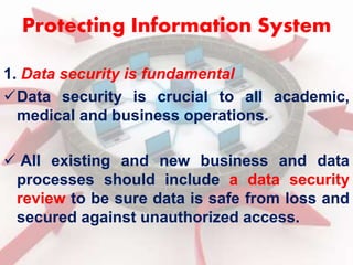 Protecting Information System 
1. Data security is fundamental 
Data security is crucial to all academic, 
medical and business operations. 
 All existing and new business and data 
processes should include a data security 
review to be sure data is safe from loss and 
secured against unauthorized access. 
 