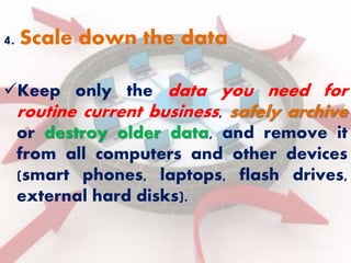 4. Scale down the data 
Keep only the data you need for 
routine current business, safely archive 
or destroy older data, and remove it 
from all computers and other devices 
(smart phones, laptops, flash drives, 
external hard disks). 
 