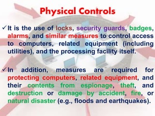 Physical Controls 
 It is the use of locks, security guards, badges, 
alarms, and similar measures to control access 
to computers, related equipment (including 
utilities), and the processing facility itself. 
 In addition, measures are required for 
protecting computers, related equipment, and 
their contents from espionage, theft, and 
destruction or damage by accident, fire, or 
natural disaster (e.g., floods and earthquakes). 
 