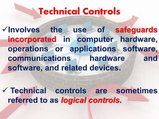 Technical Controls 
Involves the use of safeguards 
incorporated in computer hardware, 
operations or applications software, 
communications hardware and 
software, and related devices. 
 Technical controls are sometimes 
referred to as logical controls. 
 