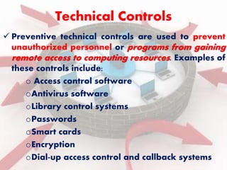 Technical Controls 
 Preventive technical controls are used to prevent 
unauthorized personnel or programs from gaining 
remote access to computing resources. Examples of 
these controls include: 
o Access control software 
oAntivirus software 
oLibrary control systems 
oPasswords 
oSmart cards 
oEncryption 
oDial-up access control and callback systems 
 
