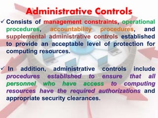 Administrative Controls 
 Consists of management constraints, operational 
procedures, accountability procedures, and 
supplemental administrative controls established 
to provide an acceptable level of protection for 
computing resources. 
 In addition, administrative controls include 
procedures established to ensure that all 
personnel who have access to computing 
resources have the required authorizations and 
appropriate security clearances. 
 
