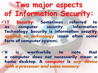 Two major aspects 
of Information Security: 
I.T. Security: Sometimes referred to 
as computer security, Information 
Technology Security is information security 
applied to technology (most often some 
form of computer system). 
It is worthwhile to note that 
a computer does not necessarily mean a 
home desktop. A computer is any device 
with a processor and some memory. 
 
