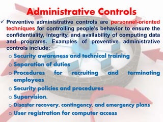 Administrative Controls 
 Preventive administrative controls are personnel-oriented 
techniques for controlling people’s behavior to ensure the 
confidentiality, integrity, and availability of computing data 
and programs. Examples of preventive administrative 
controls include: 
o Security awareness and technical training 
o Separation of duties 
o Procedures for recruiting and terminating 
employees 
o Security policies and procedures 
o Supervision. 
o Disaster recovery, contingency, and emergency plans 
o User registration for computer access 
 
