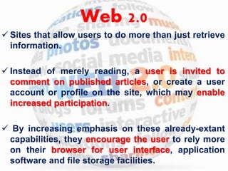 Web 2.0 
 Sites that allow users to do more than just retrieve 
information. 
 Instead of merely reading, a user is invited to 
comment on published articles, or create a user 
account or profile on the site, which may enable 
increased participation. 
 By increasing emphasis on these already-extant 
capabilities, they encourage the user to rely more 
on their browser for user interface, application 
software and file storage facilities. 
 