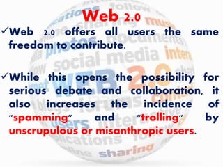 Web 2.0 
Web 2.0 offers all users the same 
freedom to contribute. 
While this opens the possibility for 
serious debate and collaboration, it 
also increases the incidence of 
"spamming" and "trolling" by 
unscrupulous or misanthropic users. 
 