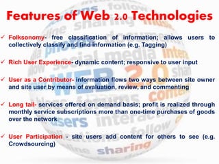 Features of Web 2.0 Technologies 
 Folksonomy- free classification of information; allows users to 
collectively classify and find information (e.g. Tagging) 
 Rich User Experience- dynamic content; responsive to user input 
 User as a Contributor- information flows two ways between site owner 
and site user by means of evaluation, review, and commenting 
 Long tail- services offered on demand basis; profit is realized through 
monthly service subscriptions more than one-time purchases of goods 
over the network 
 User Participation - site users add content for others to see (e.g. 
Crowdsourcing) 
 