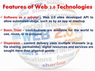 Features of Web 2.0 Technologies 
 Software as a service - Web 2.0 sites developed API to 
allow automated usage, such as by an app or mashup 
 Basic Trust - contributions are available for the world to 
use, reuse, or re-purpose 
 Dispersion - content delivery uses multiple channels (e.g. 
file sharing, permalinks); digital resources and services are 
sought more than physical goods 
 