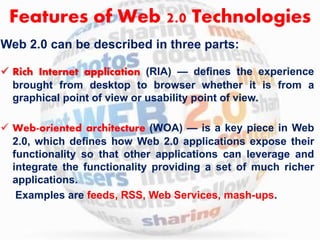 Features of Web 2.0 Technologies 
Web 2.0 can be described in three parts: 
 Rich Internet application (RIA) — defines the experience 
brought from desktop to browser whether it is from a 
graphical point of view or usability point of view. 
 Web-oriented architecture (WOA) — is a key piece in Web 
2.0, which defines how Web 2.0 applications expose their 
functionality so that other applications can leverage and 
integrate the functionality providing a set of much richer 
applications. 
Examples are feeds, RSS, Web Services, mash-ups. 
 