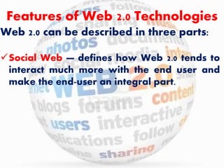 Features of Web 2.0 Technologies 
Web 2.0 can be described in three parts: 
Social Web — defines how Web 2.0 tends to 
interact much more with the end user and 
make the end-user an integral part. 
 