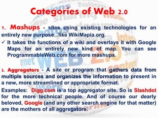 Categories of Web 2.0 
1. Mashups - sites using existing technologies for an 
entirely new purpose...like WikiMapia.org. 
 It takes the functions of a wiki and overlays it with Google 
Maps for an entirely new kind of map. You can see 
ProgrammableWeb.com for more mashups. 
2. Aggregators - A site or program that gathers data from 
multiple sources and organizes the information to present in 
a new, more streamlined or appropriate format. 
Examples: Digg.com is a top aggregator site. So is Slashdot 
for the more technical people. And of course our dearly 
beloved, Google (and any other search engine for that matter) 
are the mothers of all aggregators. 
 