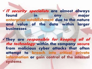 IT security specialists are almost always 
found in any major 
enterprise/establishment due to the nature 
and value of the data within larger 
businesses. 
They are responsible for keeping all of 
the technology within the company secure 
from malicious cyber attacks that often 
attempt to breach into critical private 
information or gain control of the internal 
systems. 
 
