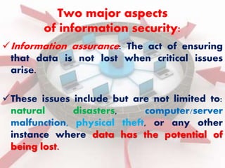 Two major aspects 
of information security: 
Information assurance: The act of ensuring 
that data is not lost when critical issues 
arise. 
These issues include but are not limited to: 
natural disasters, computer/server 
malfunction, physical theft, or any other 
instance where data has the potential of 
being lost. 
 