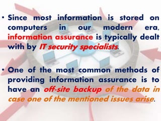 • Since most information is stored on 
computers in our modern era, 
information assurance is typically dealt 
with by IT security specialists. 
• One of the most common methods of 
providing information assurance is to 
have an off-site backup of the data in 
case one of the mentioned issues arise. 
 