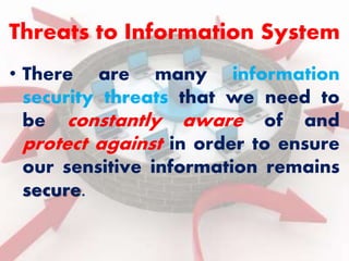 Threats to Information System 
• There are many information 
security threats that we need to 
be constantly aware of and 
protect against in order to ensure 
our sensitive information remains 
secure. 
 