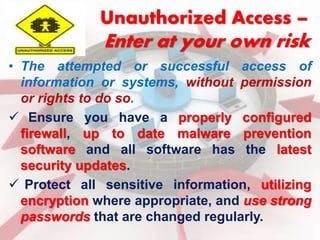 Unauthorized Access – 
Enter at your own risk 
• The attempted or successful access of 
information or systems, without permission 
or rights to do so. 
 Ensure you have a properly configured 
firewall, up to date malware prevention 
software and all software has the latest 
security updates. 
 Protect all sensitive information, utilizing 
encryption where appropriate, and use strong 
passwords that are changed regularly. 
 