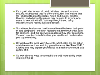  It’s a good idea to treat all public wireless connections as a
security risk because they’re often unsecured. This means that
Wi-Fi hot spots at coffee shops, hotels and motels, airports,
libraries, and other public places may be open to anyone who
wants to look at the traffic passing through them, using
inexpensive and readily available devices.
 Sometimes, businesses don’t have a firewall between their point
of sale computers—the cash registers that take your credit card
for payment—and the free wireless access they offer customers.
This can enable criminals to steal your credit card number when
you buy something.
 Or watch out for mock Wi-Fi hotspots, which often top the list of
available connections, enticing you with names like “Free Wi-Fi.”
Clicking one may expose your device to a hacker who could take
control of it.
 So look at some ways to connect to the web more safely when
you’re on the go
 