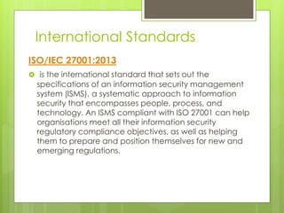 International Standards
ISO/IEC 27001:2013
 is the international standard that sets out the
specifications of an information security management
system (ISMS), a systematic approach to information
security that encompasses people, process, and
technology. An ISMS compliant with ISO 27001 can help
organisations meet all their information security
regulatory compliance objectives, as well as helping
them to prepare and position themselves for new and
emerging regulations.
 