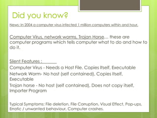 Did you know?
News: In 2004 a computer virus infected 1 million computers within and hour.
Computer Virus, network worms, Trojan Horse… these are
computer programs which tells computer what to do and how to
do it.
Silent Features :
Computer Virus - Needs a Host File, Copies Itself, Executable
Network Worm- No host (self contained), Copies Itself,
Executable
Trojan horse - No host (self contained), Does not copy itself,
Importer Program
Typical Symptoms: File deletion, File Corruption, Visual Effect, Pop-ups,
Erratic / unwanted behaviour, Computer crashes.
 