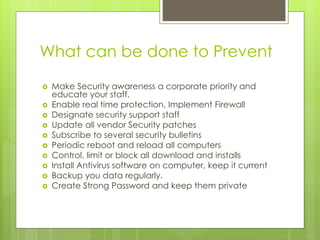 What can be done to Prevent
 Make Security awareness a corporate priority and
educate your staff.
 Enable real time protection, Implement Firewall
 Designate security support staff
 Update all vendor Security patches
 Subscribe to several security bulletins
 Periodic reboot and reload all computers
 Control, limit or block all download and installs
 Install Antivirus software on computer, keep it current
 Backup you data regularly.
 Create Strong Password and keep them private
 