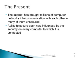  The Internet has brought millions of computer
networks into communication with each other –
many of them unsecured
 Ability to secure each now influenced by the
security on every computer to which it is
connected
Principles of Information Security -
Chapter 1
Sli
de
11
 