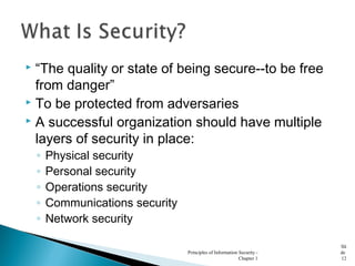  “The quality or state of being secure--to be free
from danger”
 To be protected from adversaries
 A successful organization should have multiple
layers of security in place:
◦ Physical security
◦ Personal security
◦ Operations security
◦ Communications security
◦ Network security
Principles of Information Security -
Chapter 1
Sli
de
12
 