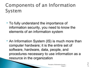  To fully understand the importance of
information security, you need to know the
elements of an information system
 An Information System (IS) is much more than
computer hardware; it is the entire set of
software, hardware, data, people, and
procedures necessary to use information as a
resource in the organization
Principles of Information Security -
Chapter 1
Sli
de
16
 