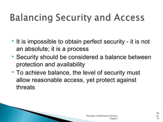 It is impossible to obtain perfect security - it is not
an absolute; it is a process
 Security should be considered a balance between
protection and availability
 To achieve balance, the level of security must
allow reasonable access, yet protect against
threats
Principles of Information Security -
Chapter 1
Sli
de
19
 