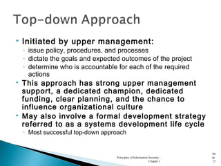  Initiated by upper management:
◦ issue policy, procedures, and processes
◦ dictate the goals and expected outcomes of the project
◦ determine who is accountable for each of the required
actions
 This approach has strong upper management
support, a dedicated champion, dedicated
funding, clear planning, and the chance to
influence organizational culture
 May also involve a formal development strategy
referred to as a systems development life cycle
◦ Most successful top-down approach
Principles of Information Security -
Chapter 1
Sli
de
23
 