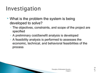 What is the problem the system is being
developed to solve?
◦ The objectives, constraints, and scope of the project are
specified
◦ A preliminary cost/benefit analysis is developed
◦ A feasibility analysis is performed to assesses the
economic, technical, and behavioral feasibilities of the
process
Principles of Information Security -
Chapter 1
Sli
de
27
 