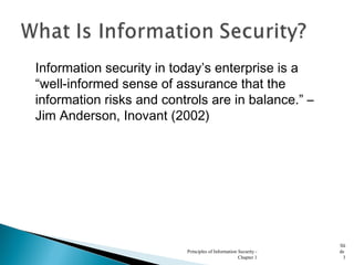 Information security in today’s enterprise is a
“well-informed sense of assurance that the
information risks and controls are in balance.” –
Jim Anderson, Inovant (2002)
Principles of Information Security -
Chapter 1
Sli
de
3
 