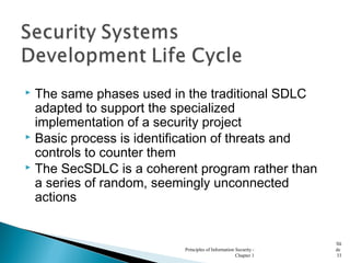  The same phases used in the traditional SDLC
adapted to support the specialized
implementation of a security project
 Basic process is identification of threats and
controls to counter them
 The SecSDLC is a coherent program rather than
a series of random, seemingly unconnected
actions
Principles of Information Security -
Chapter 1
Sli
de
33
 