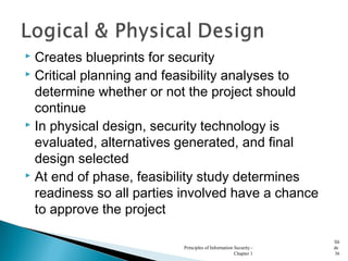  Creates blueprints for security
 Critical planning and feasibility analyses to
determine whether or not the project should
continue
 In physical design, security technology is
evaluated, alternatives generated, and final
design selected
 At end of phase, feasibility study determines
readiness so all parties involved have a chance
to approve the project
Principles of Information Security -
Chapter 1
Sli
de
36
 