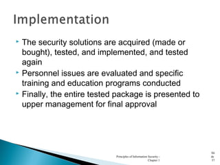  The security solutions are acquired (made or
bought), tested, and implemented, and tested
again
 Personnel issues are evaluated and specific
training and education programs conducted
 Finally, the entire tested package is presented to
upper management for final approval
Principles of Information Security -
Chapter 1
Sli
de
37
 