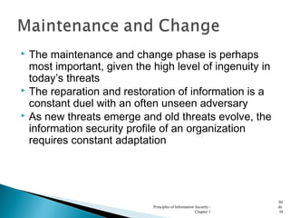  The maintenance and change phase is perhaps
most important, given the high level of ingenuity in
today’s threats
 The reparation and restoration of information is a
constant duel with an often unseen adversary
 As new threats emerge and old threats evolve, the
information security profile of an organization
requires constant adaptation
Principles of Information Security -
Chapter 1
Sli
de
38
 