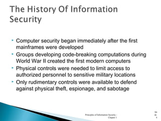  Computer security began immediately after the first
mainframes were developed
 Groups developing code-breaking computations during
World War II created the first modern computers
 Physical controls were needed to limit access to
authorized personnel to sensitive military locations
 Only rudimentary controls were available to defend
against physical theft, espionage, and sabotage
Principles of Information Security -
Chapter 1
Sli
de
4
 